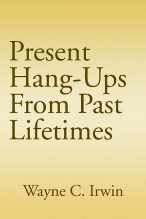 Present Hang-Ups From Past Lifetimes de Wayne C Irwin