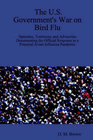 The U.S. Government's War on Bird Flu: Speeches, Testimony and Advisories Documenting the Official Response to a Potential Avian Influenza Pandemic de D. M. Brown