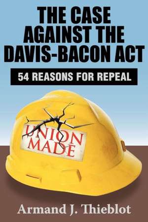 The Case Against the Davis-Bacon Act: Fifty-Four Reasons for Repeal de Armand J. Thieblot