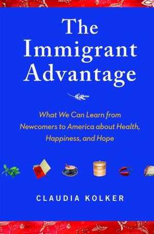 The Immigrant Advantage: What We Can Learn from Newcomers to America about Health, Happiness and Hope de Claudia Kolker