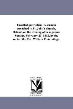 Unselfish Patriotism. a Sermon Preached in St, John's Church, Detroit, on the Evening of Sexagesima Sunday, February 23, 1862, by the Rector, the REV. de William Edmond Armitage