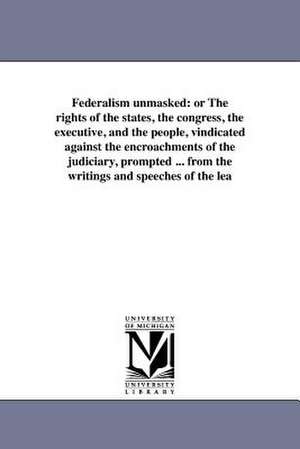 Federalism Unmasked: Or the Rights of the States, the Congress, the Executive, and the People, Vindicated Against the Encroachments of the de Daniel Reaves Goodloe