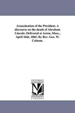 Assassination of the President. a Discourse on the Death of Abraham Lincoln. Delivered at Acton, Mass., April 16th, 1865. by REV. Geo. W. Colman. de George Washington Colman