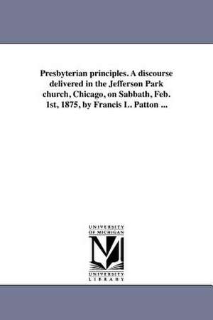 Presbyterian Principles. a Discourse Delivered in the Jefferson Park Church, Chicago, on Sabbath, Feb. 1st, 1875, by Francis L. Patton ... de Francis L. Patton