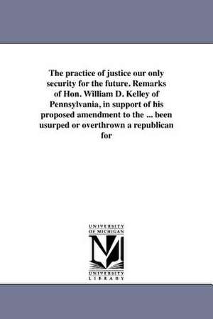 The Practice of Justice Our Only Security for the Future. Remarks of Hon. William D. Kelley of Pennsylvania, in Support of His Proposed Amendment to t de William D. Kelley