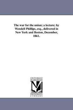 The War for the Union; A Lecture; By Wendell Phillips, Esq., Delivered in New York and Boston, December, 1861. de Wendell Phillips