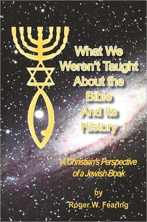 What We Weren't Taught about the Bible and Its History: A Christians Perspective of a Jewish Book de Roger W. Fearing