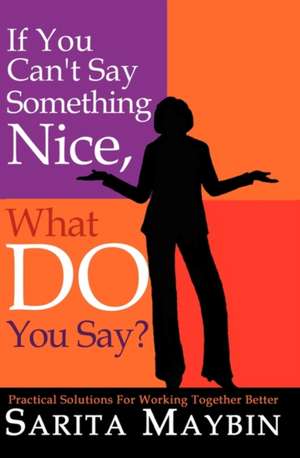 If You Can't Say Something Nice, What Do You Say?: Practical Solutions for Working Together Better de Sarita Maybin