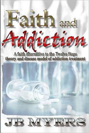 Faith and Addiction: A Faith Alternative to the Twelve Steps Theory and Disease Model of Addiction Treatment de J. B. Myers