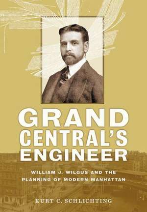 Grand Central`s Engineer – William J. Wilgus and the Planning of Modern Manhattan de Kurt C. Schlichting