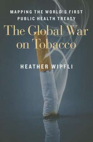 The Global War on Tobacco – Mapping the World`s First Public Health Treaty de Heather Wipfli