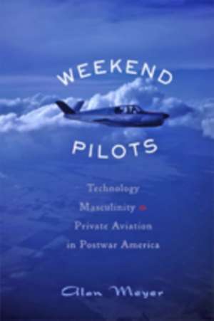 Weekend Pilots – Technology, Masculinity, and Private Aviation in Postwar America de Alan Meyer