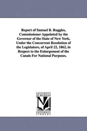 Report of Samuel B. Ruggles, Commissioner Appointed by the Governor of the State of New York, Under the Concurrent Resolution of the Legislature, of April 22, 1862, in Respect to the Enlargement of the Canals For National Purposes. de New York (State) Commissioner on enlarge