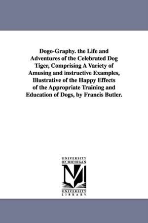 Dogo-Graphy. the Life and Adventures of the Celebrated Dog Tiger, Comprising A Variety of Amusing and instructive Examples, Illustrative of the Happy Effects of the Appropriate Training and Education of Dogs, by Francis Butler. de Francis Butler