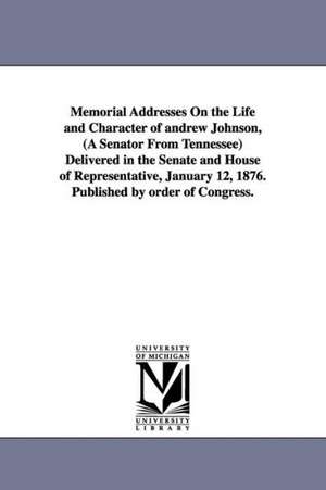 Memorial Addresses On the Life and Character of andrew Johnson, (A Senator From Tennessee) Delivered in the Senate and House of Representative, January 12, 1876. Published by order of Congress. de 1st sessio United States. 44th Congress