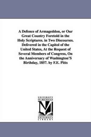 A Defence of Armageddon, or Our Great Country Foretold in the Holy Scriptures. in Two Discourses. Delivered in the Capitol of the United States, At the Request of Several Members of Congress, On the Anniversary of Washington'S Birthday, 1857. by F.E. Pitt de F. E. Pitts