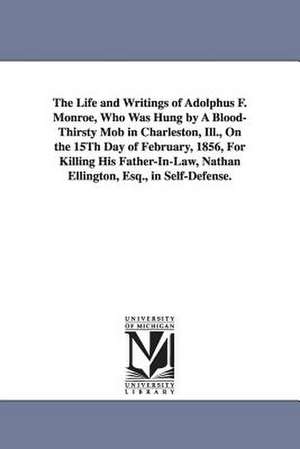 The Life and Writings of Adolphus F. Monroe, Who Was Hung by A Blood-Thirsty Mob in Charleston, Ill., On the 15Th Day of February, 1856, For Killing His Father-In-Law, Nathan Ellington, Esq., in Self-Defense. de Adolphus Ferdinand Monroe