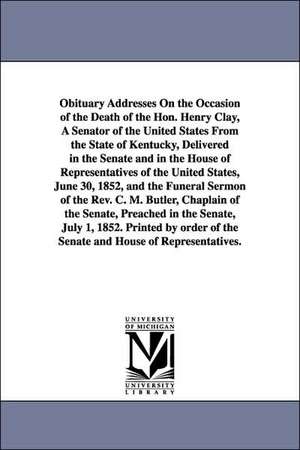 Obituary Addresses On the Occasion of the Death of the Hon. Henry Clay, A Senator of the United States From the State of Kentucky, Delivered in the Senate and in the House of Representatives of the United States, June 30, 1852, and the Funeral Sermon of t de 1st sess. United States. 32d Cong.