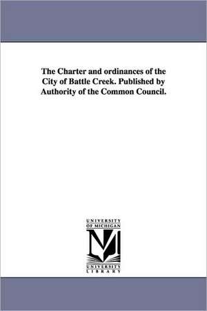 The Charter and Ordinances of the City of Battle Creek. Published by Authority of the Common Council. de Battle Creek Michigan Charters