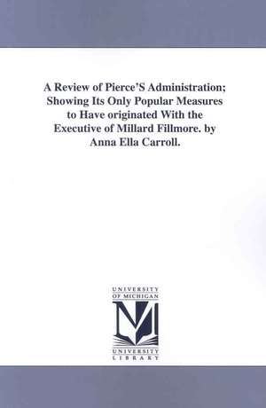 A Review of Pierce's Administration: Showing Its Only Popular Measures to Have Originated With the Executive of Millard Fillmore de Carroll Anna Ella