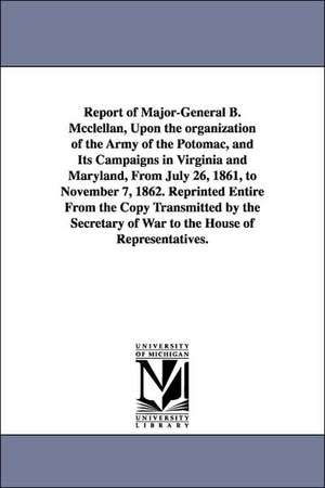 Report of Major-General B. McClellan, Upon the Organization of the Army of the Potomac, and Its Campaigns in Virginia and Maryland, from July 26, 1861 de George Brinton McClellan