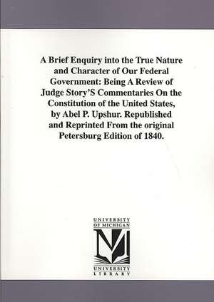 A Brief Enquiry Into the True Nature and Character of Our Federal Government: Being a Review of Judge Story's Commentaries on the Constitution of Th de Abel Parker Upshur