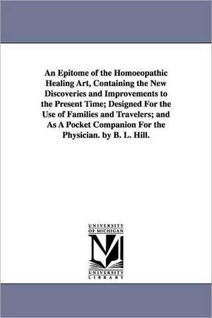 An Epitome of the Homoeopathic Healing Art, Containing the New Discoveries and Improvements to the Present Time; Designed for the Use of Families and de Benjamin L. Hill