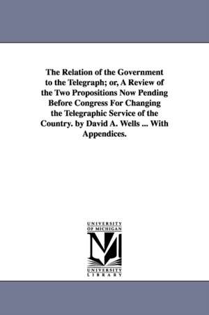 The Relation of the Government to the Telegraph; or, A Review of the Two Propositions Now Pending Before Congress For Changing the Telegraphic Service of the Country. by David A. Wells ... With Appendices. de David Ames Wells