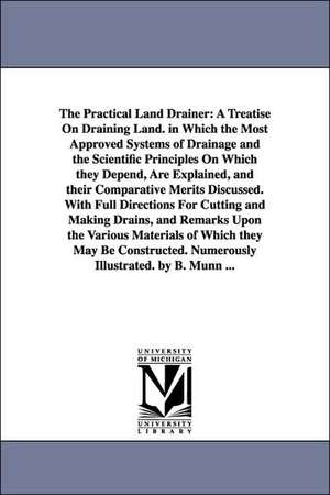 The Practical Land Drainer: A Treatise On Draining Land. in Which the Most Approved Systems of Drainage and the Scientific Principles On Which they Depend, Are Explained, and their Comparative Merits Discussed. With Full Directions For Cutting and Making de B. Munn