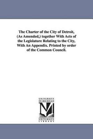 The Charter of the City of Detroit, (as Amended, ) Together with Acts of the Legislature Relating to the City, with an Appendix. Printed by Order of T de (Mich ). Char Detroit (Mich ). Charters