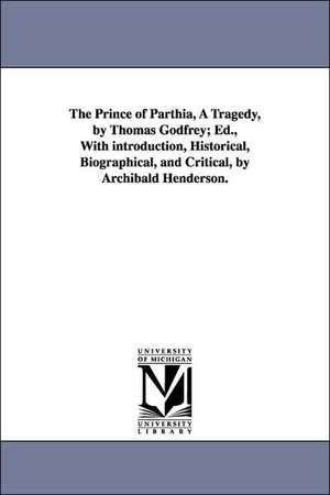 The Prince of Parthia, A Tragedy, by Thomas Godfrey; Ed., With introduction, Historical, Biographical, and Critical, by Archibald Henderson. de Thomas Godfrey