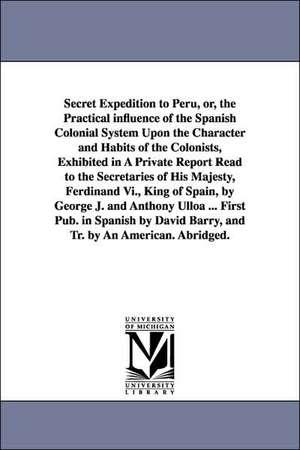 Secret Expedition to Peru, or, the Practical influence of the Spanish Colonial System Upon the Character and Habits of the Colonists, Exhibited in A Private Report Read to the Secretaries of His Majesty, Ferdinand Vi., King of Spain, by George J. and Anth de Jorge Juan