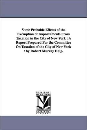 Some Probable Effects of the Exemption of Improvements From Taxation in the City of New York: A Report Prepared For the Committee On Taxation of the City of New York / by Robert Murray Haig. de Robert Murray Haig