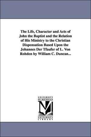 The Life, Character and Acts of John the Baptist and the Relation of His Ministry to the Christian Dispensation Based Upon the Johannes Der Tfaufer of L. Von Rohden de William C. Duncan