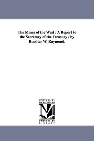 The Mines of the West: A Report to the Secretary of the Treasury / by Rossiter W. Raymond. de Rossiter W. (Rossiter Worthingt Raymond