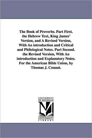 The Book of Proverbs. Part First. the Hebrew Text, King James' Version, and A Revised Version, With An introduction and Critical and Philological Notes. Part Second. the Revised Version, With An introduction and Explanatory Notes. For the American Bible U de Thomas J. Conant