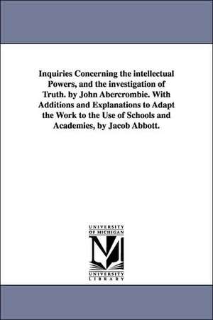 Inquiries Concerning the intellectual Powers, and the investigation of Truth. by John Abercrombie. With Additions and Explanations to Adapt the Work to the Use of Schools and Academies, by Jacob Abbott. de John Abercrombie