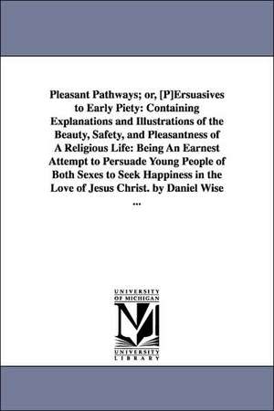 Pleasant Pathways; or, [P]Ersuasives to Early Piety: Containing Explanations and Illustrations of the Beauty, Safety, and Pleasantness of A Religious Life: Being An Earnest Attempt to Persuade Young People of Both Sexes to Seek Happiness in the Love of Je de Daniel Wise