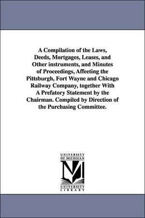 A Compilation of the Laws, Deeds, Mortgages, Leases, and Other Instruments, and Minutes of Proceedings, Affeeting the Pittsburgh, Fort Wayne and Chi de Pittsburgh Fort Wayne & Chicago Railways