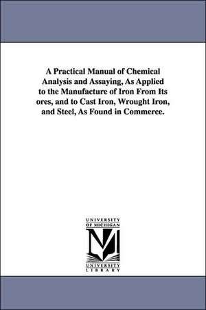 A Practical Manual of Chemical Analysis and Assaying, As Applied to the Manufacture of Iron From Its ores, and to Cast Iron, Wrought Iron, and Steel, As Found in Commerce. de Lucien Louis De Koninck