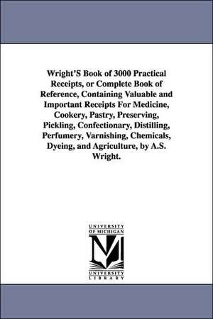 Wright's Book of 3000 Practical Receipts, or Complete Book of Reference, Containing Valuable and Important Receipts for Medicine, Cookery, Pastry, Pre de A. S. Wright