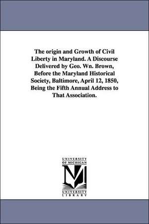 The origin and Growth of Civil Liberty in Maryland. A Discourse Delivered by Geo. Wn. Brown, Before the Maryland Historical Society, Baltimore, April 12, 1850, Being the Fifth Annual Address to That Association. de George William Brown