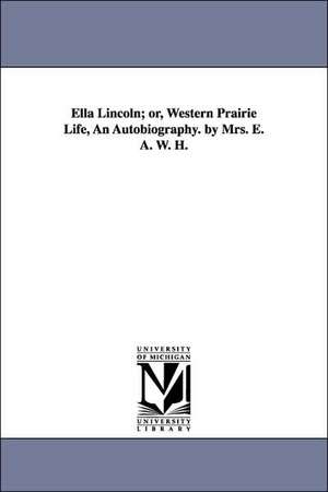 Ella Lincoln; Or, Western Prairie Life, an Autobiography. by Mrs. E. A. W. H. de E. a. W. H. Mrs E. a. W. H.