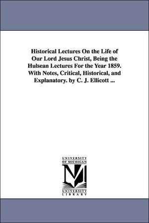 Historical Lectures on the Life of Our Lord Jesus Christ, Being the Hulsean Lectures for the Year 1859. with Notes, Critical, Historical, and Explanat de Charles John Ellicott