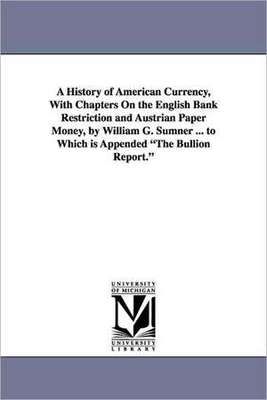 A History of American Currency, With Chapters On the English Bank Restriction and Austrian Paper Money, by William G. Sumner ... to Which is Appended "The Bullion Report." de William Graham Sumner