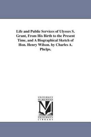 Life and Public Services of Ulysses S. Grant, From His Birth to the Present Time, and A Biographical Sketch of Hon. Henry Wilson. by Charles A. Phelps. de Charles A. Phelps