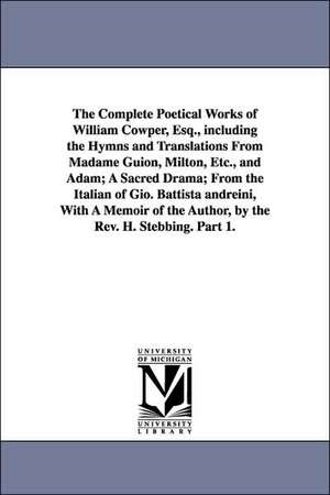 The Complete Poetical Works of William Cowper, Esq., including the Hymns and Translations From Madame Guion, Milton, Etc., and Adam; A Sacred Drama; From the Italian of Gio. Battista andreini, With A Memoir of the Author, by the Rev. H. Stebbing. Part 1. de William Cowper