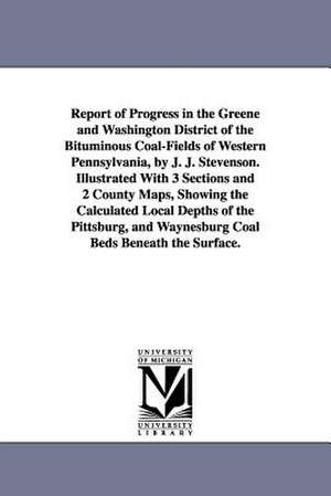 Report of Progress in the Greene and Washington District of the Bituminous Coal-Fields of Western Pennsylvania, by J. J. Stevenson. Illustrated With 3 Sections and 2 County Maps, Showing the Calculated Local Depths of the Pittsburg, and Waynesburg Coal Be de John J. (John James) Stevenson