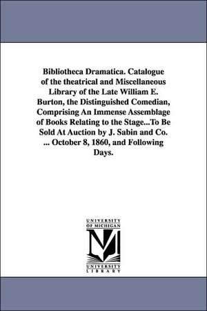 Bibliotheca Dramatica. Catalogue of the theatrical and Miscellaneous Library of the Late William E. Burton, the Distinguished Comedian, Comprising An Immense Assemblage of Books Relating to the Stage...To Be Sold At Auction by J. Sabin and Co. ... October de William E. (William Evans) Burton