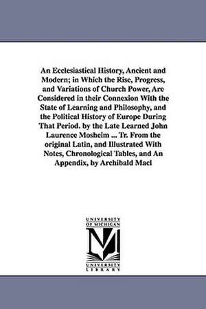 An Ecclesiastical History, Ancient and Modern; in Which the Rise, Progress, and Variations of Church Power, Are Considered in their Connexion With the State of Learning and Philosophy, and the Political History of Europe During That Period. by the Late Le de Johann Lorenz Mosheim